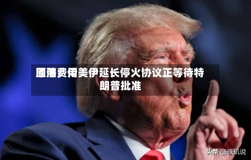 原油费用回落，传美伊延长停火协议正等待特朗普批准-第2张图片